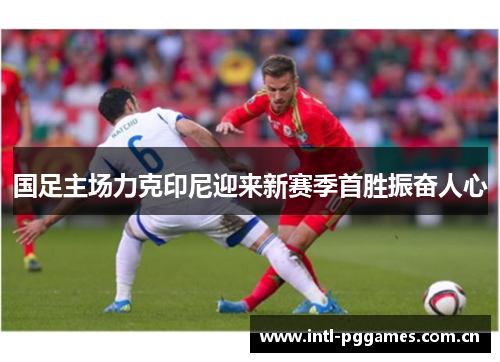 国足主场力克印尼迎来新赛季首胜振奋人心