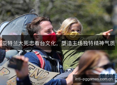 亚特兰大死忠看台文化，塑造主场独特精神气质