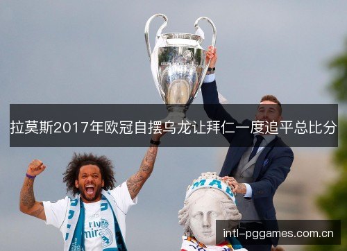 拉莫斯2017年欧冠自摆乌龙让拜仁一度追平总比分